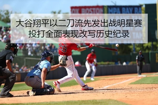 大谷翔平以二刀流先发出战明星赛 投打全面表现改写历史纪录