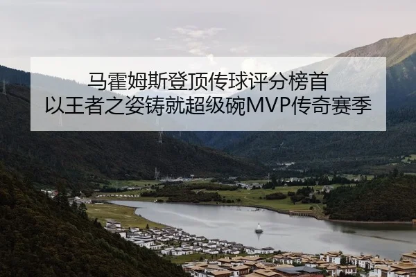 马霍姆斯登顶传球评分榜首 以王者之姿铸就超级碗MVP传奇赛季