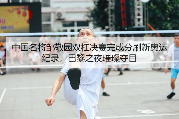 中国名将邹敬园双杠决赛完成分刷新奥运纪录，巴黎之夜璀璨夺目