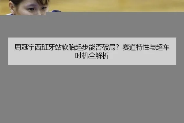 周冠宇西班牙站软胎起步能否破局？赛道特性与超车时机全解析
