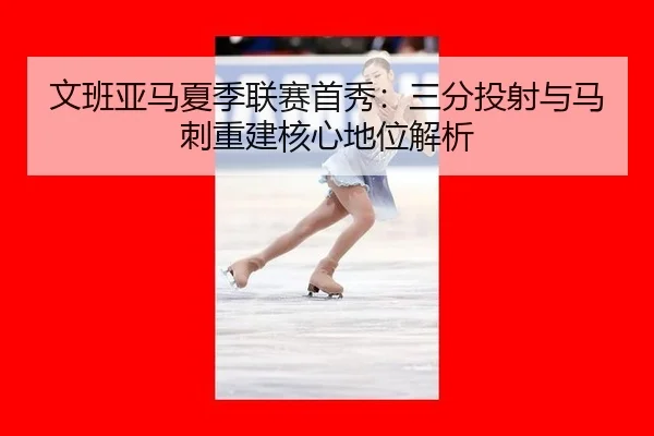 文班亚马夏季联赛首秀：三分投射与马刺重建核心地位解析